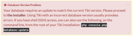 Database Version Problem. Your database requires an update to match the current Tiki version. Please proceed to the installer. Using Tiki with an incorrect database version usually provoke errors. If you have shell (SSH) access, you can also use the following, on the command line, from the root of your Tiki installation: php installer/shell.php